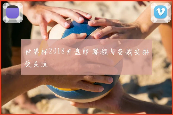 世界杯2018开盘即 赛程与备战安排受关注