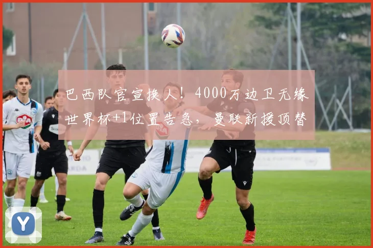 巴西队官宣换人!4000万边卫无缘世界杯+1位置告急,曼联新援顶替