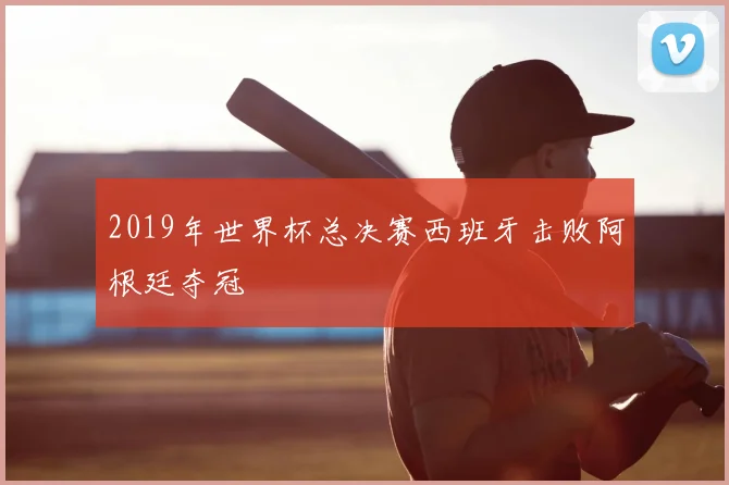 2019年世界杯总决赛西班牙击败阿根廷夺冠