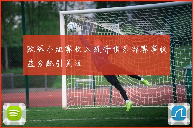 欧冠小组赛收入提升俱乐部赛事收益分配引关注