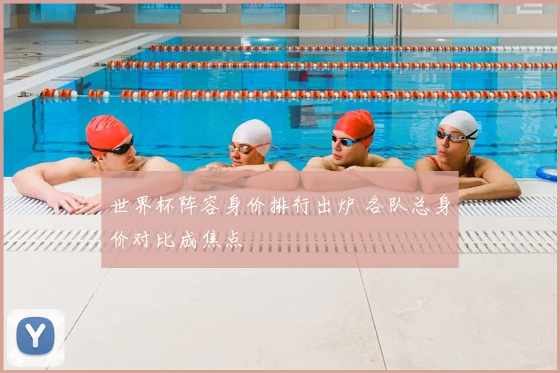 世界杯阵容身价排行出炉 各队总身价对比成焦点