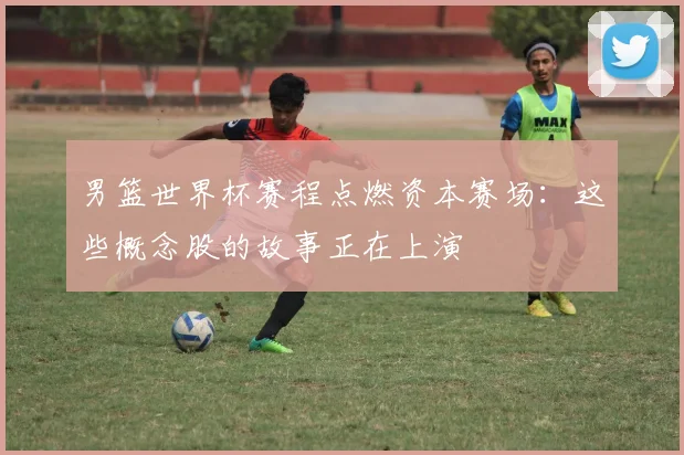 男篮世界杯赛程点燃资本赛场:这些概念股的故事正在上演