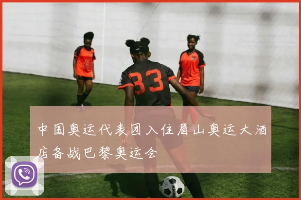 中国奥运代表团入住眉山奥运大酒店备战巴黎奥运会