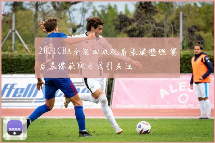 2021CBA全场回放观看渠道整理 赛后录像获取方式引关注