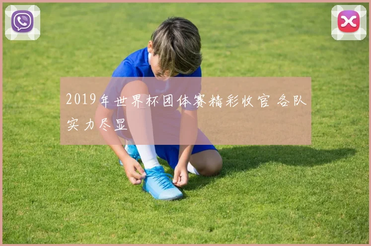 2019年世界杯团体赛精彩收官 各队实力尽显