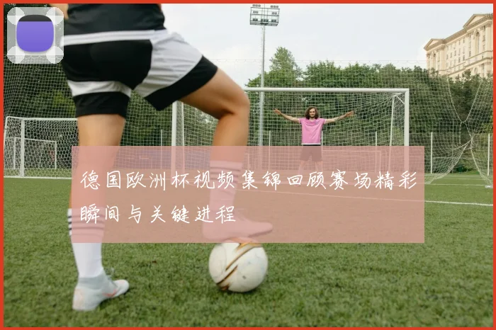 德国欧洲杯视频集锦回顾赛场精彩瞬间与关键进程