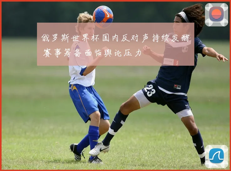 俄罗斯世界杯国内反对声持续发酵 赛事筹备面临舆论压力