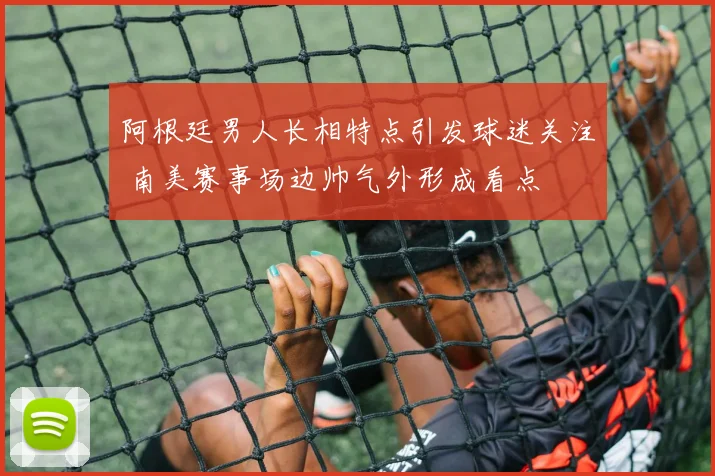 阿根廷男人长相特点引发球迷关注 南美赛事场边帅气外形成看点