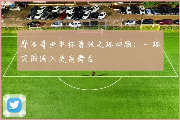 摩洛哥世界杯晋级之路回顾：一路突围闯入更高舞台