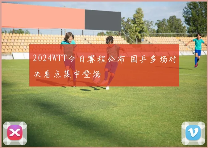 2024WTT今日赛程公布 国乒多场对决看点集中登场