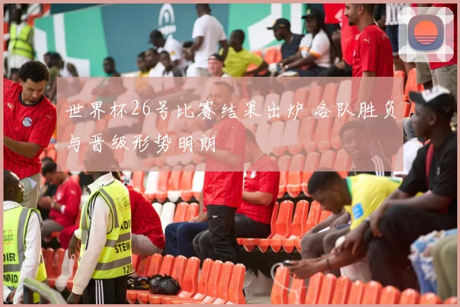 世界杯26号比赛结果出炉 各队胜负与晋级形势明朗