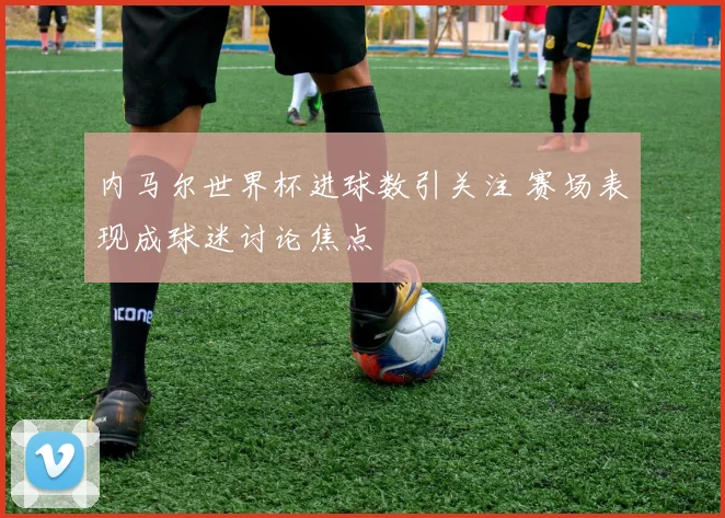 内马尔世界杯进球数引关注 赛场表现成球迷讨论焦点
